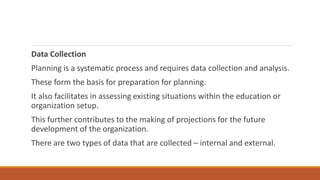 Data Collection
Planning is a systematic process and requires data collection and analysis.
These form the basis for preparation for planning.
It also facilitates in assessing existing situations within the education or
organization setup.
This further contributes to the making of projections for the future
development of the organization.
There are two types of data that are collected – internal and external.
 