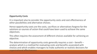 Opportunity Costs
It is important also to consider the opportunity costs and cost effectiveness of
other possibilities and alternative choices.
Hence opportunity costs are the costs, sacrifices or alternatives forgone for the
solutions or courses of action that could have been used to achieve the same
objectives.
This often requires the assessment of different choices available for achieving an
objective.
The determination of opportunity costs generally requires a cost – benefit –
analysis which is a method for evaluating costs and benefits associated with
choices and which enables managers to make authentic or realistic decisions for
organizational effectiveness.
 