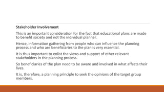 Stakeholder Involvement
This is an important consideration for the fact that educational plans are made
to benefit society and not the individual planner.
Hence, information gathering from people who can influence the planning
process and who are beneficiaries to the plan is very essential.
It is thus important to enlist the views and support of other relevant
stakeholders in the planning process.
So beneficiaries of the plan need to be aware and involved in what affects their
lives.
It is, therefore, a planning principle to seek the opinions of the target group
members.
 