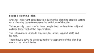 Set up a Planning Team
Another important consideration during the planning stage is setting
up a planning team to oversee the activities of the plan.
This normally consists of various people both within (internal) and
outside (external) of the organization.
The internal ones include teachers/lecturers, support staff, and
leaners.
There have a say and are required for acceptance of the plan but
more so as beneficiaries.
 