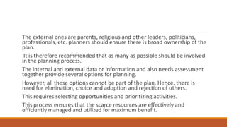 The external ones are parents, religious and other leaders, politicians,
professionals, etc. planners should ensure there is broad ownership of the
plan.
It is therefore recommended that as many as possible should be involved
in the planning process.
The internal and external data or information and also needs assessment
together provide several options for planning.
However, all these options cannot be part of the plan. Hence, there is
need for elimination, choice and adoption and rejection of others.
This requires selecting opportunities and prioritizing activities.
This process ensures that the scarce resources are effectively and
efficiently managed and utilized for maximum benefit.
 
