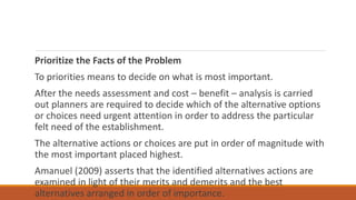 Prioritize the Facts of the Problem
To priorities means to decide on what is most important.
After the needs assessment and cost – benefit – analysis is carried
out planners are required to decide which of the alternative options
or choices need urgent attention in order to address the particular
felt need of the establishment.
The alternative actions or choices are put in order of magnitude with
the most important placed highest.
Amanuel (2009) asserts that the identified alternatives actions are
examined in light of their merits and demerits and the best
alternatives arranged in order of importance.
 