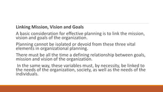 Linking Mission, Vision and Goals
A basic consideration for effective planning is to link the mission,
vision and goals of the organization.
Planning cannot be isolated or devoid from these three vital
elements in organizational planning.
There must be all the time a defining relationship between goals,
mission and vision of the organization.
In the same way, these variables must, by necessity, be linked to
the needs of the organization, society, as well as the needs of the
individuals.
 
