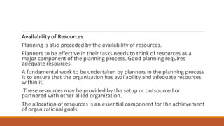 Availability of Resources
Planning is also preceded by the availability of resources.
Planners to be effective in their tasks needs to think of resources as a
major component of the planning process. Good planning requires
adequate resources.
A fundamental work to be undertaken by planners in the planning process
is to ensure that the organization has availability and adequate resources
within it.
These resources may be provided by the setup or outsourced or
partnered with other allied organization.
The allocation of resources is an essential component for the achievement
of organizational goals.
 