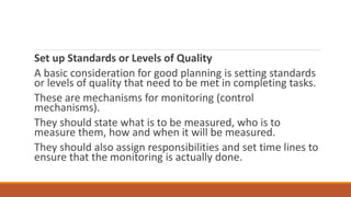 Set up Standards or Levels of Quality
A basic consideration for good planning is setting standards
or levels of quality that need to be met in completing tasks.
These are mechanisms for monitoring (control
mechanisms).
They should state what is to be measured, who is to
measure them, how and when it will be measured.
They should also assign responsibilities and set time lines to
ensure that the monitoring is actually done.
 