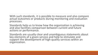 With such standards, it is possible to measure and also compare
actual outcomes or products during monitoring and evaluation
processes.
Standards help us to know how the organization is achieving
and also facilities comparison between current and future
actions or performance.
Standards are usually clear and unambiguous statements about
key elements of a given service and help to stimulate and
support the development of high quality services within an
organization.
 