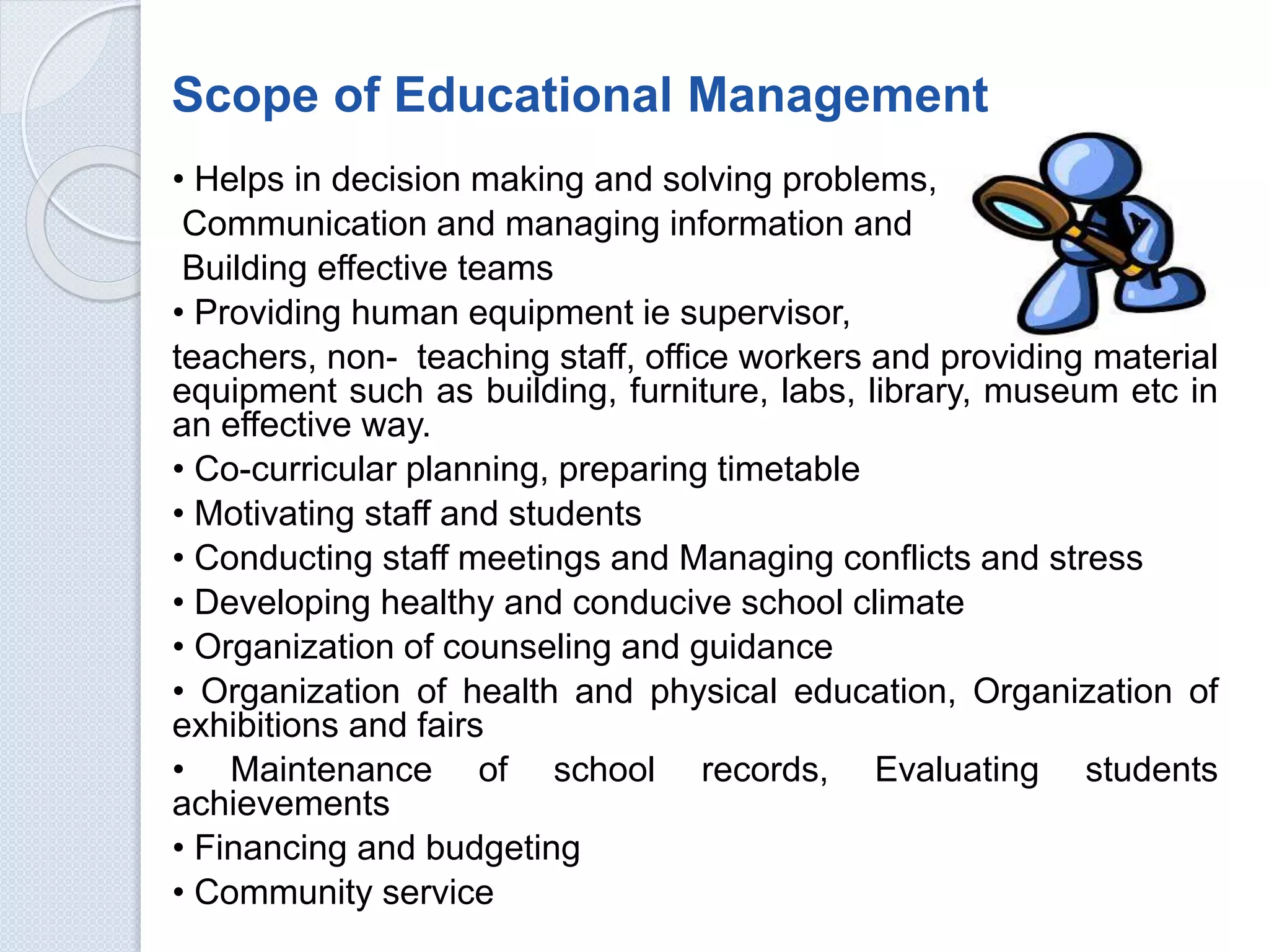 Scope of Educational Management
• Helps in decision making and solving problems,
Communication and managing information and
Building effective teams
• Providing human equipment ie supervisor,
teachers, non- teaching staff, office workers and providing material
equipment such as building, furniture, labs, library, museum etc in
an effective way.
• Co-curricular planning, preparing timetable
• Motivating staff and students
• Conducting staff meetings and Managing conflicts and stress
• Developing healthy and conducive school climate
• Organization of counseling and guidance
• Organization of health and physical education, Organization of
exhibitions and fairs
• Maintenance of school records, Evaluating students
achievements
• Financing and budgeting
• Community service
 