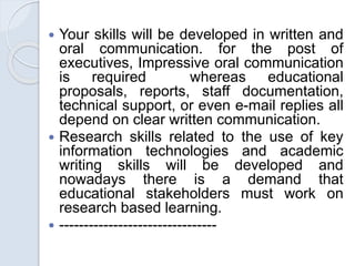  Your skills will be developed in written and
oral communication. for the post of
executives, Impressive oral communication
is required whereas educational
proposals, reports, staff documentation,
technical support, or even e-mail replies all
depend on clear written communication.
 Research skills related to the use of key
information technologies and academic
writing skills will be developed and
nowadays there is a demand that
educational stakeholders must work on
research based learning.
 --------------------------------
 