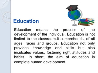 Education
Education means the process of the
development of the individual, Education is not
limited to the classroom.It comprehends, of all
ages, races and groups. Education not only
provides knowledge and skills but also
inculcates values, fostering right attitudes and
habits. In short, the aim of education is
complete human development.
 