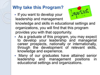 Why take this Program?
 If you want to develop your
leadership and management
knowledge and skills in educational settings and
organizations, you will find that this program
provides you with that opportunity.
 As a graduate of this program, you may expect
to develop your leadership and managerial
career prospects, nationally or internationally,
through the development of relevant skills,
knowledge and experience.
 Many of our graduates have attained senior
leadership and management positions in
educational settings and organizations.
 