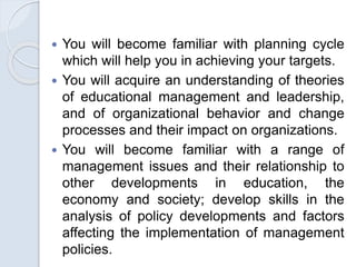  You will become familiar with planning cycle
which will help you in achieving your targets.
 You will acquire an understanding of theories
of educational management and leadership,
and of organizational behavior and change
processes and their impact on organizations.
 You will become familiar with a range of
management issues and their relationship to
other developments in education, the
economy and society; develop skills in the
analysis of policy developments and factors
affecting the implementation of management
policies.
 
