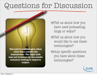 Questions for Discussion
Tell us about how you
have used podcasting,
blogs or wikis?
Tell us about how you
would like to use these
technologies?
Any speciﬁc questions
you have about these
technologies?
Disruptive technologies often
come from outside the
mainstream. The light bulb
was not invented by the candle
industry looking to improve
output.
Friday, 13 September 13
 