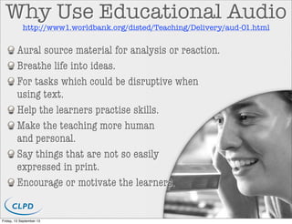 Why Use Educational Audio
Aural source material for analysis or reaction.
Breathe life into ideas.
For tasks which could be disruptive when
using text.
Help the learners practise skills.
Make the teaching more human
and personal.
Say things that are not so easily
expressed in print.
Encourage or motivate the learners.
http://www1.worldbank.org/disted/Teaching/Delivery/aud-01.html
Friday, 13 September 13
 