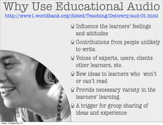 Inﬂuence the learners' feelings
and attitudes
Contributions from people unlikely
to write.
Voices of experts, users, clients
other learners, etc.
New ideas to learners who won’t
or can’t read
Provide necessary variety in the
learners' learning.
A trigger for group sharing of
ideas and experience
Why Use Educational Audio
http://www1.worldbank.org/disted/Teaching/Delivery/aud-01.html
Friday, 13 September 13
 