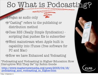 So What is Podcasting?
Began as audio only
“Casting” refers to the publishing or
distribution method
Uses RSS (Really Simple Syndication) -
scripting that pushes ﬁle to subscriber
Went mainstream when Apple built in
capability into iTunes (free software for
PC and Mac)
Now we have Enhanced and Vodcasting
“Podcasting and Vodcasting in Higher Education How
Disruptive Will They Be” by Robin Goode
http://www.masternewmedia.org/news/2005/04/16/
podcasting_and_vodcasting_in_higher.htm
Friday, 13 September 13
 
