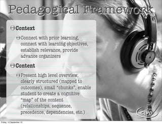 Pedagogical Framework
Context
Connect with prior learning,
connect with learning objectives,
establish relevance, provide
advance organizers
Content
Present high level overview,
clearly structured (mapped to
outcomes), small “chunks”, enable
student to create a cognitive
“map” of the content
(relationships, sequence,
precedence, dependencies, etc.)
Friday, 13 September 13
 