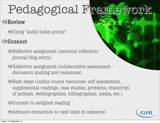 Review
Using “audio bullet points”
Connect
Reﬂective assignment (personal reﬂection -
journal/blog entry)
Reﬂective assignment (collaborative assessment -
discussion posting and responses)
Next steps (online course resources: self assessment,
supplemental readings, case studies, problems, transcript
of podcast, webliographies, bibliographies, media, etc.)
Connect to assigned reading
Advance connection to next topic in sequence
Pedagogical Framework
Friday, 13 September 13
 