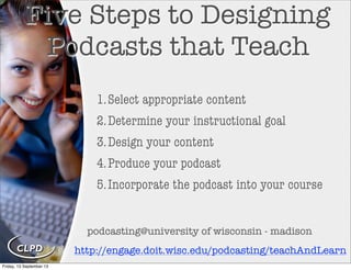 Five Steps to Designing
Podcasts that Teach
1.Select appropriate content
2.Determine your instructional goal
3.Design your content
4.Produce your podcast
5.Incorporate the podcast into your course
http://engage.doit.wisc.edu/podcasting/teachAndLearn
podcasting@university of wisconsin - madison
Friday, 13 September 13
 