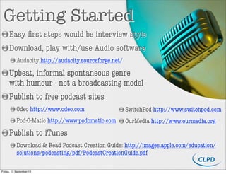 Getting Started
Easy ﬁrst steps would be interview style
Download, play with/use Audio software
Audacity http://audacity.sourceforge.net/
Upbeat, informal spontaneous genre
with humour - not a broadcasting model
Publish to free podcast sites
Odeo http://www.odeo.com
Pod-O-Matic http://www.podomatic.com
Publish to iTunes
Download & Read Podcast Creation Guide: http://images.apple.com/education/
solutions/podcasting/pdf/PodcastCreationGuide.pdf
SwitchPod http://www.switchpod.com
OurMedia http://www.ourmedia.org
Friday, 13 September 13
 