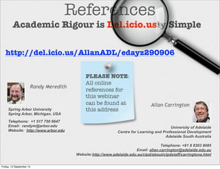References
Allan Carrington
http://del.icio.us/AllanADL/edayz290906
University of Adelaide
Centre for Learning and Professional Development
Adelaide South Australia
Telephone: +61 8 8303 8085
Email: allan.carrington@adelaide.edu.au
Website:http://www.adelaide.edu.au/clpd/about/clpdstaff/carringtona.html
Academic Rigour is Del.icio.usly Simple
PLEASE NOTE:
All online
references for
this webinar
can be found at
this addressSpring Arbor University
Spring Arbor, Michigan, USA
Telephone: +1 517 750 6647
Email: randym@arbor.edu
Website: http://www.arbor.edu
Randy Meredith
Friday, 13 September 13
 