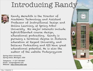 Introducing Randy
Spring Arbor University
Spring Arbor, Michigan, USA
Telephone: +1 517 750 6647
Email: randym@arbor.edu
Website: http://www.arbor.edu
Randy Meredith is the Director of
Academic Technology and Assistant
Professor of Instructional Design and
Online Learning, at Spring Arbor
University. His major interests include
hybrid/blended course design,
educational podcasting. Randy is
pursuing a terminal degree in distance
education at Regent University, and
believes Podcasting and RSS have great
educational potential. He is also the
author of the website Podagogy.com
Friday, 13 September 13
 