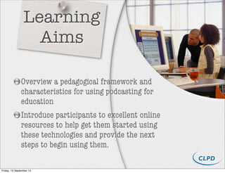 Overview a pedagogical framework and
characteristics for using podcasting for
education
Introduce participants to excellent online
resources to help get them started using
these technologies and provide the next
steps to begin using them.
Learning
Aims
Friday, 13 September 13
 