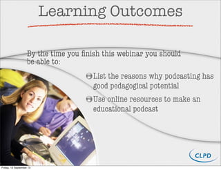 Learning Outcomes
List the reasons why podcasting has
good pedagogical potential
Use online resources to make an
educational podcast
By the time you ﬁnish this webinar you should
be able to:
Friday, 13 September 13
 