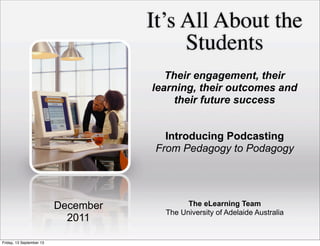It’s All About the
Students
The eLearning Team
The University of Adelaide Australia
December
2011
Their engagement, their
learning, their outcomes and
their future success
Introducing Podcasting
From Pedagogy to Podagogy
Friday, 13 September 13
 