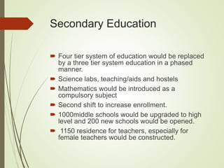 Secondary Education
 Four tier system of education would be replaced
by a three tier system education in a phased
manner.
 Science labs, teaching/aids and hostels
 Mathematics would be introduced as a
compulsory subject
 Second shift to increase enrollment.
 1000middle schools would be upgraded to high
level and 200 new schools would be opened.
 1150 residence for teachers, especially for
female teachers would be constructed.
 