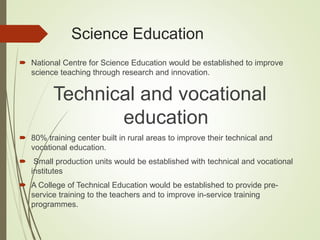 Science Education
 National Centre for Science Education would be established to improve
science teaching through research and innovation.
Technical and vocational
education
 80% training center built in rural areas to improve their technical and
vocational education.
 Small production units would be established with technical and vocational
institutes
 A College of Technical Education would be established to provide pre-
service training to the teachers and to improve in-service training
programmes.
 