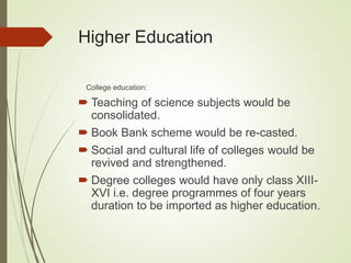 Higher Education
College education:
 Teaching of science subjects would be
consolidated.
 Book Bank scheme would be re-casted.
 Social and cultural life of colleges would be
revived and strengthened.
 Degree colleges would have only class XIII-
XVI i.e. degree programmes of four years
duration to be imported as higher education.
 