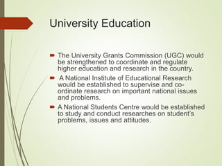 University Education
 The University Grants Commission (UGC) would
be strengthened to coordinate and regulate
higher education and research in the country.
 A National Institute of Educational Research
would be established to supervise and co-
ordinate research on important national issues
and problems.
 A National Students Centre would be established
to study and conduct researches on student’s
problems, issues and attitudes.
 