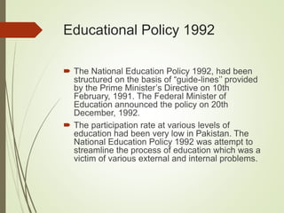 Educational Policy 1992
 The National Education Policy 1992, had been
structured on the basis of “guide-lines’’ provided
by the Prime Minister’s Directive on 10th
February, 1991. The Federal Minister of
Education announced the policy on 20th
December, 1992.
 The participation rate at various levels of
education had been very low in Pakistan. The
National Education Policy 1992 was attempt to
streamline the process of education which was a
victim of various external and internal problems.
 