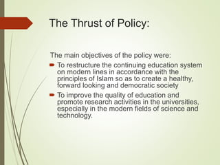 The Thrust of Policy:
The main objectives of the policy were:
 To restructure the continuing education system
on modern lines in accordance with the
principles of Islam so as to create a healthy,
forward looking and democratic society
 To improve the quality of education and
promote research activities in the universities,
especially in the modern fields of science and
technology.
 