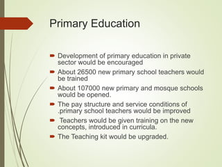 Primary Education
 Development of primary education in private
sector would be encouraged
 About 26500 new primary school teachers would
be trained
 About 107000 new primary and mosque schools
would be opened.
 The pay structure and service conditions of
.primary school teachers would be improved
 Teachers would be given training on the new
concepts, introduced in curricula.
 The Teaching kit would be upgraded.
 