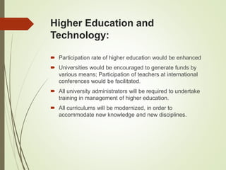Higher Education and
Technology:
 Participation rate of higher education would be enhanced
 Universities would be encouraged to generate funds by
various means; Participation of teachers at international
conferences would be facilitated.
 All university administrators will be required to undertake
training in management of higher education.
 All curriculums will be modernized, in order to
accommodate new knowledge and new disciplines.
 