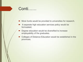 Conti……
 More funds would be provided to universities for research.
 A separate high education services policy would be
formulated,
 Degree education would be diversified to increase
employability of the graduates.
 Colleges of Distance Education would be established in the
provinces.
 