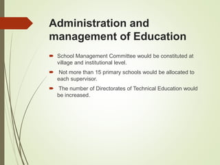Administration and
management of Education
 School Management Committee would be constituted at
village and institutional level.
 Not more than 15 primary schools would be allocated to
each supervisor.
 The number of Directorates of Technical Education would
be increased.
 