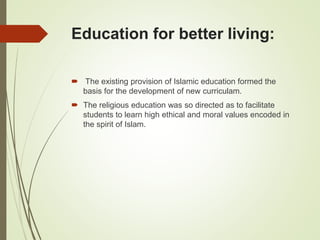 Education for better living:
 The existing provision of Islamic education formed the
basis for the development of new curriculam.
 The religious education was so directed as to facilitate
students to learn high ethical and moral values encoded in
the spirit of Islam.
 