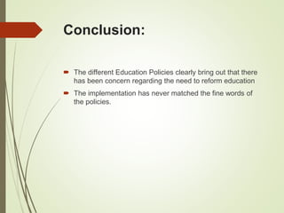 Conclusion:
 The different Education Policies clearly bring out that there
has been concern regarding the need to reform education
 The implementation has never matched the fine words of
the policies.
 