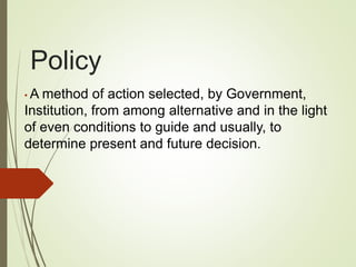 Policy
• A method of action selected, by Government,
Institution, from among alternative and in the light
of even conditions to guide and usually, to
determine present and future decision.
 