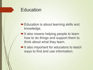 Education
Education is about learning skills and
knowledge.
It also means helping people to learn
how to do things and support them to
think about what they learn.
It also important for educators to teach
ways to find and use information.
 