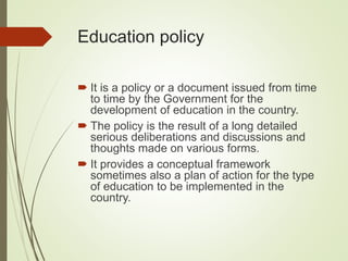 Education policy
 It is a policy or a document issued from time
to time by the Government for the
development of education in the country.
 The policy is the result of a long detailed
serious deliberations and discussions and
thoughts made on various forms.
 It provides a conceptual framework
sometimes also a plan of action for the type
of education to be implemented in the
country.
 