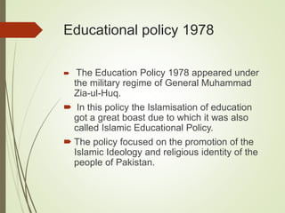 Educational policy 1978
 The Education Policy 1978 appeared under
the military regime of General Muhammad
Zia-ul-Huq.
 In this policy the Islamisation of education
got a great boast due to which it was also
called Islamic Educational Policy.
 The policy focused on the promotion of the
Islamic Ideology and religious identity of the
people of Pakistan.
 