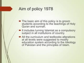 Aim of policy 1978
 The basic aim of this policy is to groom
students according to the teachings of Holy
Quran and sunnah.
 It includes turning Islamiat as a compulsory
subject in all institutions of country.
 All the curriculum and textbooks alterations
at all levels were suggested to modify
education system according to the Ideology
of Pakistan and the principles of Islam.
 