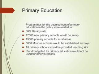 Primary Education
Programmes for the development of primary
education in the policy were related to:
 60% literacy rate
 17000 new primary schools would be setup
 13000 primary schools for rural areas
 5000 Mosque schools would be established for boys
 All primary schools would be provided teaching kits
 Fund budgeted for primary education would not be
used for other purposes
 