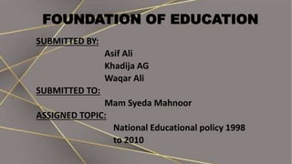 FOUNDATION OF EDUCATION
SUBMITTED BY:
Asif Ali
Khadija AG
Waqar Ali
SUBMITTED TO:
Mam Syeda Mahnoor
ASSIGNED TOPIC:
National Educational policy 1998
to 2010
 