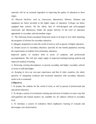 materials will be an essential ingredient in improving the quality of education at these
stages.
10. Physical facilities, such as, classrooms, laboratories, libraries, furniture and
equipment are better provided in the higher stages of education. Colleges are better
equipped than schools. On the whole, lack of well-designed and well-equipped
classrooms and laboratories hinder the proper delivery of the level of education
appropriate to secondary and intermediate stages.
11. The following broad conceptual framework needs to be kept in view while launching
the programs of reforms for secondary education:
ii. Adequate preparation to enter the world of work as well as pursuit of higher education.
iii. Greater access to secondary education, specially for the female population, meeting
the requirements of students from elementary education.
Improved quality of teachers both in terms of academic and professional
accomplishment. This will also imply supply of improved teaching-learning material and
improved method of training.
vi. Removing existing discrepancies in present secondary and higher secondary schools
in terms of staff and budget.
vii. Keeping in view our own past experiences and that of other countries, the whole
question of integrating technical and vocational education with secondary education
needs to be re-examined.
2 Objectives
1 To prepare the students for the world of work, as well as pursuit of professional and
specialized education.
2. To design a system of recruitment, training and selection of teachers in such a way that
well-qualified and trained teachers are available for all subjects offered at secondary
level.
3, To introduce a system of evaluation which emphasizes learning of concepts and
discourages rote memorization.
 
