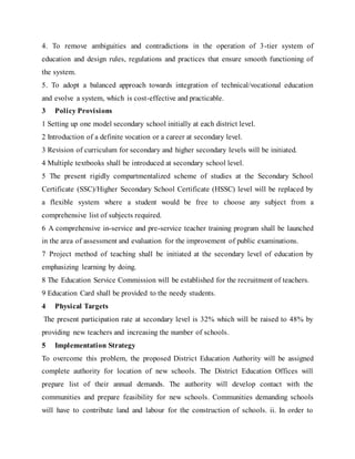 4. To remove ambiguities and contradictions in the operation of 3-tier system of
education and design rules, regulations and practices that ensure smooth functioning of
the system.
5. To adopt a balanced approach towards integration of technical/vocational education
and evolve a system, which is cost-effective and practicable.
3 Policy Provisions
1 Setting up one model secondary school initially at each district level.
2 Introduction of a definite vocation or a career at secondary level.
3 Revision of curriculum for secondary and higher secondary levels will be initiated.
4 Multiple textbooks shall be introduced at secondary school level.
5 The present rigidly compartmentalized scheme of studies at the Secondary School
Certificate (SSC)/Higher Secondary School Certificate (HSSC) level will be replaced by
a flexible system where a student would be free to choose any subject from a
comprehensive list of subjects required.
6 A comprehensive in-service and pre-service teacher training program shall be launched
in the area of assessment and evaluation for the improvement of public examinations.
7 Project method of teaching shall be initiated at the secondary level of education by
emphasizing learning by doing.
8 The Education Service Commission will be established for the recruitment of teachers.
9 Education Card shall be provided to the needy students.
4 Physical Targets
The present participation rate at secondary level is 32% which will be raised to 48% by
providing new teachers and increasing the number of schools.
5 Implementation Strategy
To overcome this problem, the proposed District Education Authority will be assigned
complete authority for location of new schools. The District Education Offices will
prepare list of their annual demands. The authority will develop contact with the
communities and prepare feasibility for new schools. Communities demanding schools
will have to contribute land and labour for the construction of schools. ii. In order to
 