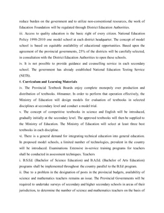 reduce burden on the government and to utilize non-conventional resources, the work of
Education Foundation will be regulated through District Education Authorities.
iii. Access to quality education is the basic right of every citizen. National Education
Policy 1998-2010 one model school at each district headquarter. The concept of model
school is based on equitable availability of educational opportunities. Based upon the
agreement of the provincial governments, 25% of the districts will be carefully selected,
in consultation with the District Education Authorities to open these schools.
iv. It is not possible to provide guidance and counselling service in each secondary
school. The government has already established National Education Testing Service
(NETS).
6. Curriculum and Learning Materials
iv. The Provincial Textbook Boards enjoy complete monopoly over production and
distribution of textbooks. 44manner. In order to perform that operation effectively, the
Ministry of Education will design models for evaluation of textbooks in selected
disciplines at secondary level and conduct a model trial.
v. The concept of competitive textbooks in science and English will be introduced,
gradually initially at the secondary level. The approved textbooks will then be supplied to
the Ministry of Education. The Ministry of Education will select at least three best
textbooks in each discipline.
vi. There is a general demand for integrating technical education into general education.
In proposed model schools, a limited number of technologies, prevalent in the country
will be introduced. Examinations Extensive in-service training programs for teachers
shall be conducted in assessment techniques. Teachers
i. B.S.Ed. (Bachelor of Science Education) and B.A.Ed. (Bachelor of Arts Education)
programs shall be implemented throughout the country parallel to the B.Ed program.
ii. Due to a problem in the designation of posts in the provincial budgets, availability of
science and mathematics teachers remains an issue. The Provincial Governments will be
required to undertake surveys of secondary and higher secondary schools in areas of their
jurisdiction, to determine the number of science and mathematics teachers on the basis of
 